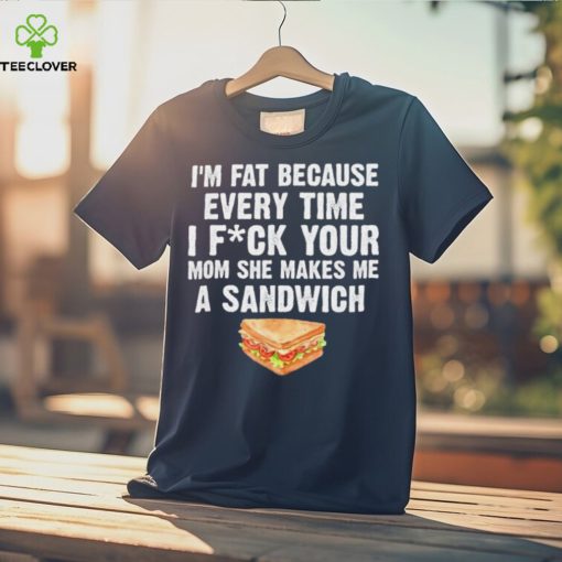 I_m fat every time I f ck your mom she makes me a sandwich hoodie, sweater, longsleeve, shirt v-neck, t-shirt