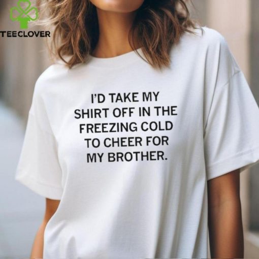 I’d Take My Shirt Off In The Freezing Cold To Cheer For My Brother t hoodie, sweater, longsleeve, shirt v-neck, t-shirt