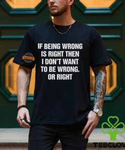 If Being Wrong Is Right, I Don't Want To Be Wrong. Or Right Shirt