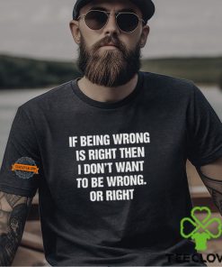 If Being Wrong Is Right, I Don't Want To Be Wrong. Or Right Shirt