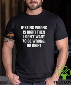 If Being Wrong Is Right, I Don't Want To Be Wrong. Or Right Shirt