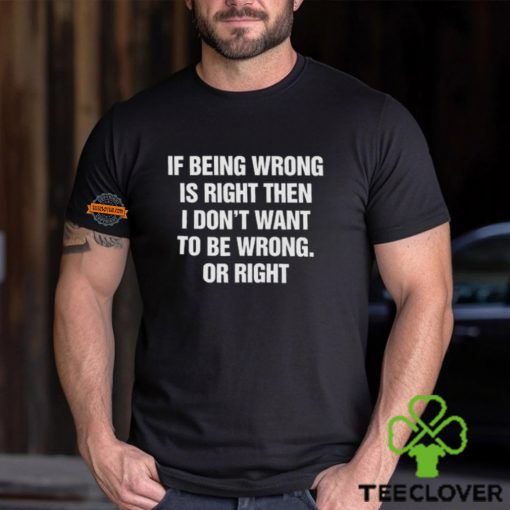 If Being Wrong Is Right, I Don’t Want To Be Wrong. Or Right Shirt