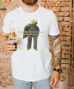 If You Hate Me Then Kill Me Or Shut The Fuck Up T shirt
