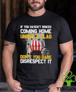 If You Haven’t Risked Coming Home Under A Flag Don’t You Dare Disrespect It Shirt