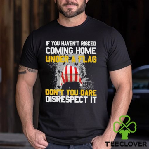 If You Haven’t Risked Coming Home Under A Flag Don’t You Dare Disrespect It Shirt