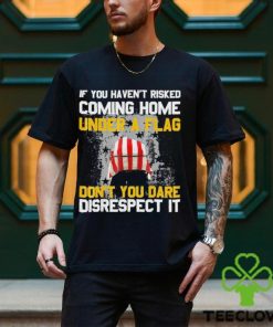 If You Haven’t Risked Coming Home Under A Flag Don’t You Dare Disrespect It Shirt