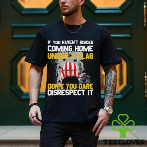 If You Haven’t Risked Coming Home Under A Flag Don’t You Dare Disrespect It Shirt