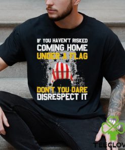 If You Haven’t Risked Coming Home Under A Flag Don’t You Dare Disrespect It Shirt