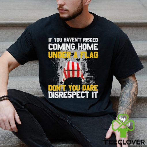 If You Haven’t Risked Coming Home Under A Flag Don’t You Dare Disrespect It Shirt