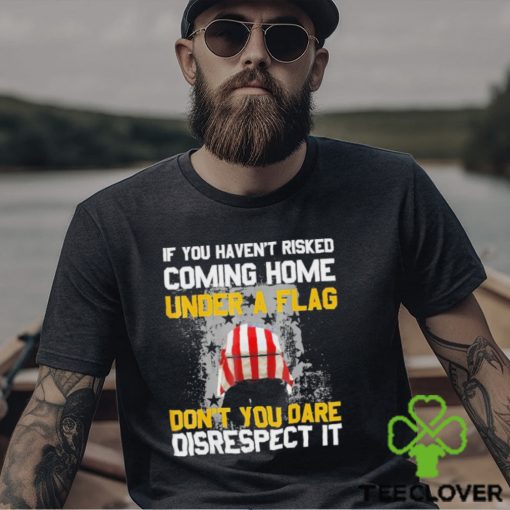 If You Haven’t Risked Coming Home Under A Flag Don’t You Dare Disrespect It Shirt