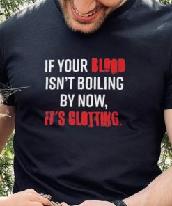 If Your Blood Isn’t Boiling By Now, It’s Clotting T hoodie, sweater, longsleeve, shirt v-neck, t-shirt