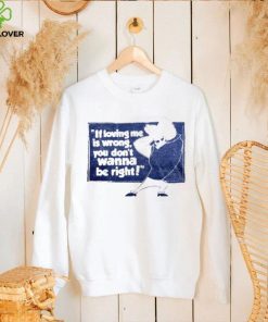 If loving me is wrong you don’t wanna be right shirt