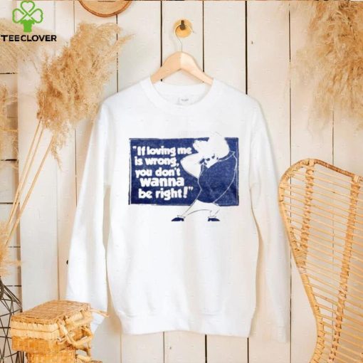 If loving me is wrong you don’t wanna be right shirt