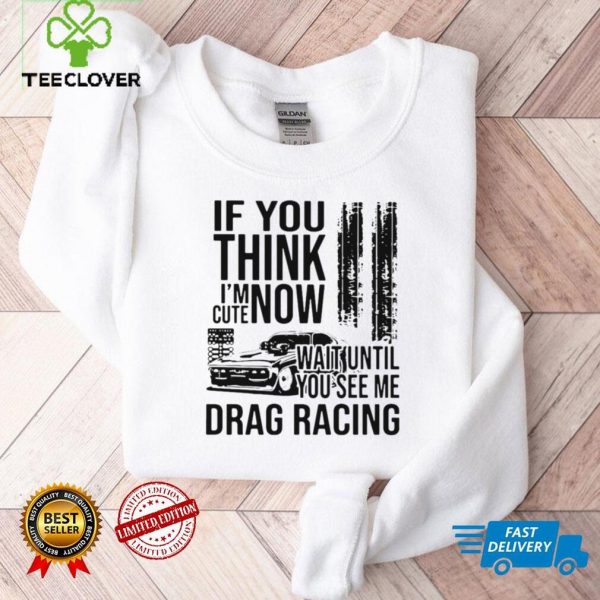 If you think im cute now wait until you see me drag racing hoodie, sweater, longsleeve, shirt v-neck, t-shirt