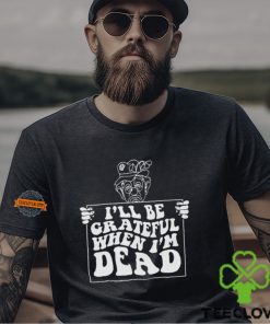 I’ll Be Grateful When I’m Dead By Renaissance Man Shirt