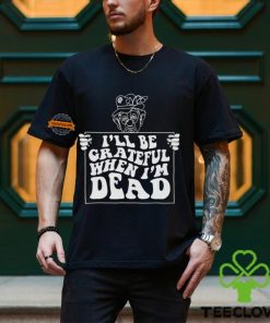 I’ll Be Grateful When I’m Dead By Renaissance Man Shirt