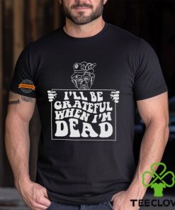 I’ll Be Grateful When I’m Dead By Renaissance Man Shirt
