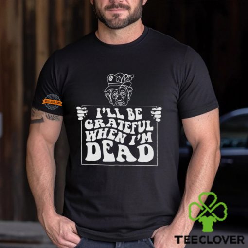 I’ll Be Grateful When I’m Dead By Renaissance Man Shirt