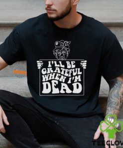 I’ll Be Grateful When I’m Dead By Renaissance Man Shirt