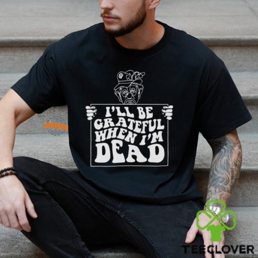 I’ll Be Grateful When I’m Dead By Renaissance Man Shirt