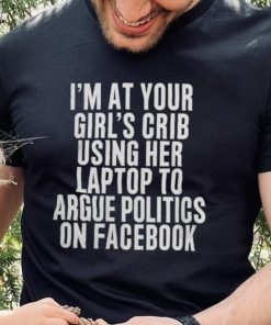 I'm At Your Girl's Crib Using Her Laptop To Argue Politics On Facebook Shirt