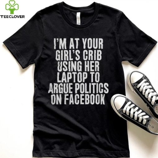 I'm At Your Girl's Crib Using Her Laptop To Argue Politics On Facebook Shirt