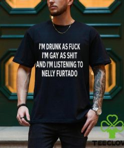 I’m Drunk As Fuck I’m Gay As Shit And I’m Listening To Nelly Furtado Shirt