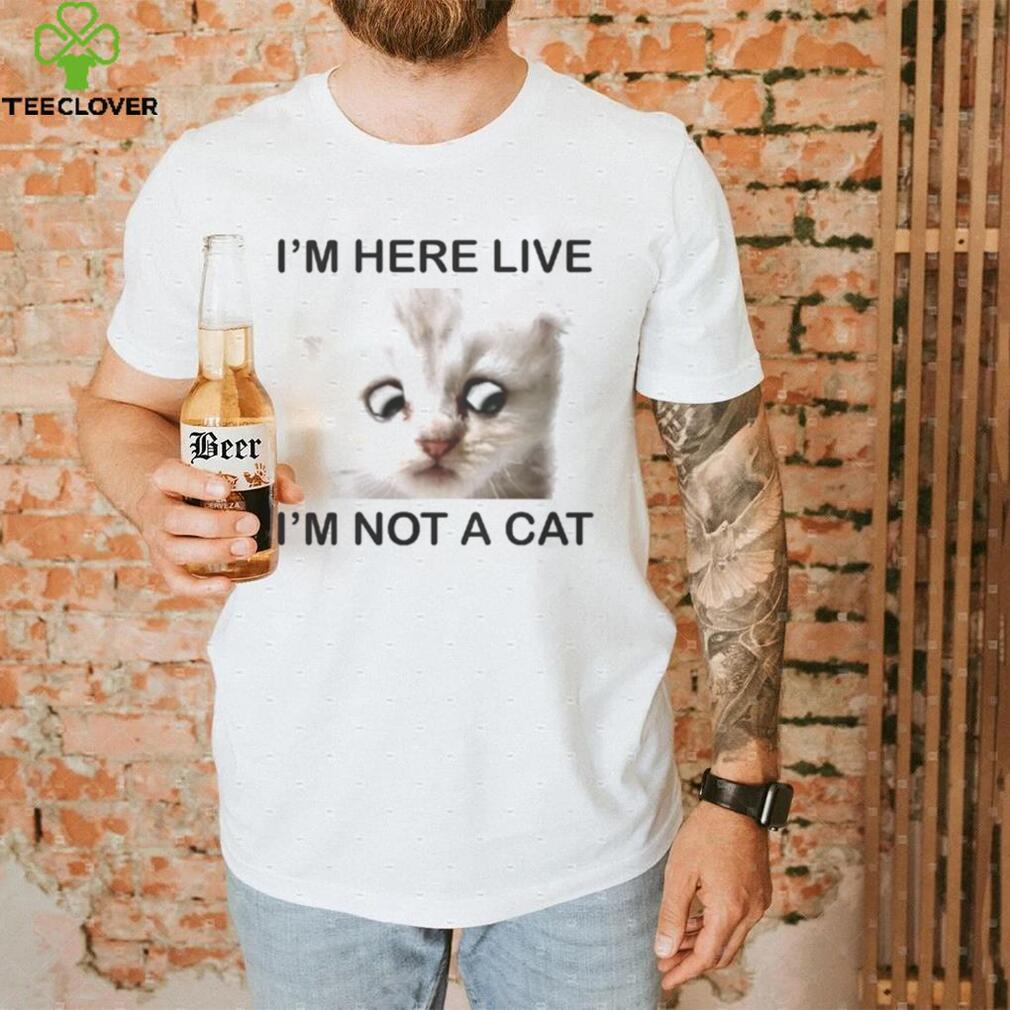Im Here Live Im Not A Cat shirt