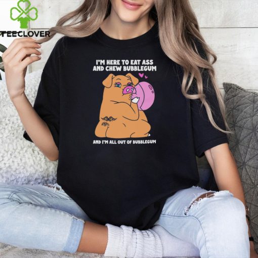 I’m Here To Eat Ass And Chew Bubblegum And I’m All Out Of Bubblegum Shirt