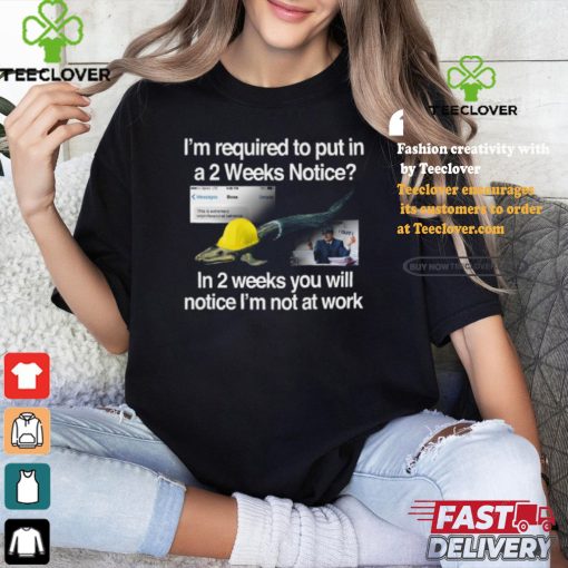 I’m Required To Put In A 2 Weeks Notice In 2 Weeks You Will Notice I’m Not At Work Shirt