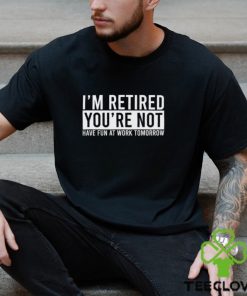 I’m Retired You’re Not Have Fun At Work Tomorrow Shirt