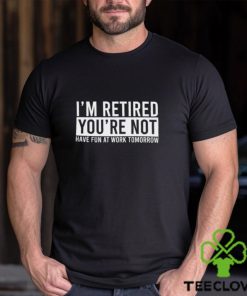 I’m Retired You’re Not Have Fun At Work Tomorrow Shirt