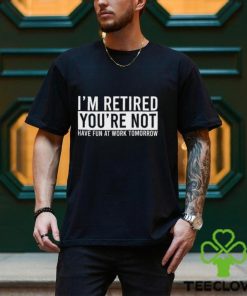 I’m Retired You’re Not Have Fun At Work Tomorrow Shirt