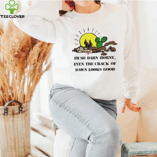 I’m So Darn Horny Even The Crack Of Dawn Looks Good Shirt