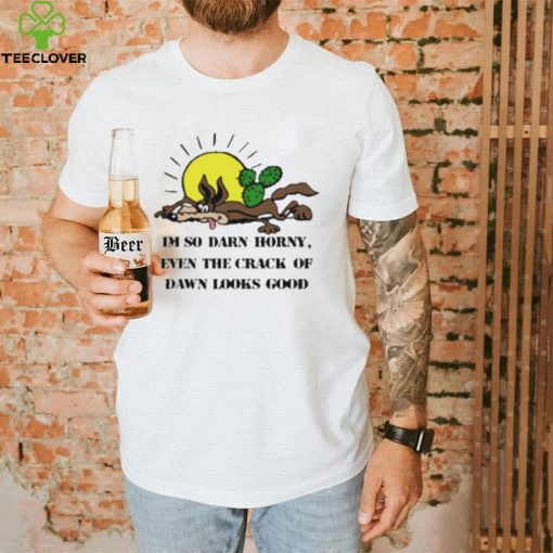 I’m So Darn Horny Even The Crack Of Dawn Looks Good Shirt