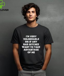 I’m Very Vulnerable Rn If Any Bad Bitches Want To Take Advantage Of Me Shirt