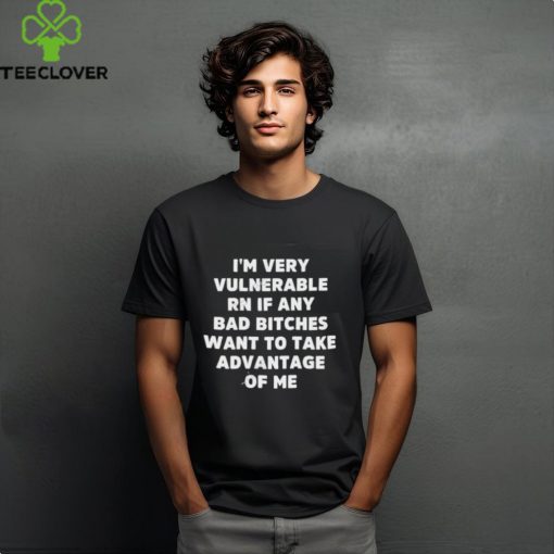 I’m Very Vulnerable Rn If Any Bad Bitches Want To Take Advantage Of Me Shirt