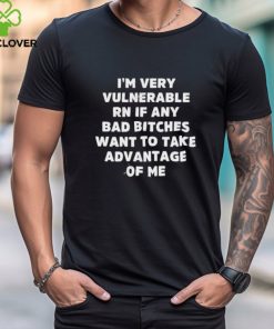 I’m Very Vulnerable Rn If Any Bad Bitches Want To Take Advantage Of Me Shirt