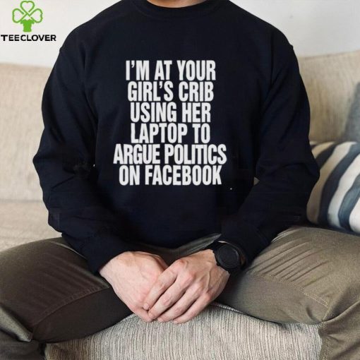 I’m at your girl’s crib using her laptop to argue politics on facebook nice hoodie, sweater, longsleeve, shirt v-neck, t-shirt