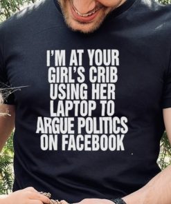 I’m at your girl’s crib using her laptop to argue politics on facebook nice hoodie, sweater, longsleeve, shirt v-neck, t-shirt