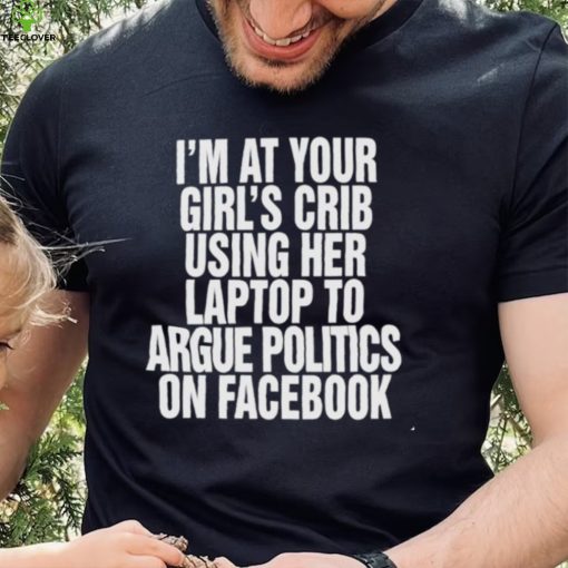 I’m at your girl’s crib using her laptop to argue politics on facebook nice hoodie, sweater, longsleeve, shirt v-neck, t-shirt