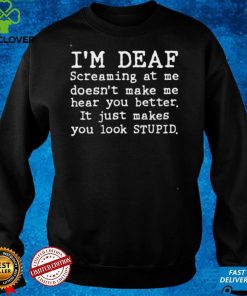 Im deaf screaming at Me doesnt make Me hear you better it just makes you look stupid hoodie, sweater, longsleeve, shirt v-neck, t-shirt