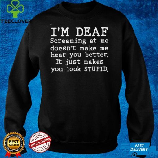 Im deaf screaming at Me doesnt make Me hear you better it just makes you look stupid hoodie, sweater, longsleeve, shirt v-neck, t-shirt