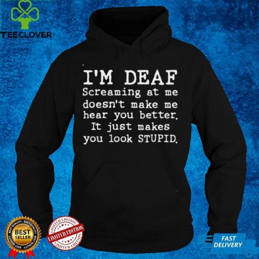 Im deaf screaming at Me doesnt make Me hear you better it just makes you look stupid hoodie, sweater, longsleeve, shirt v-neck, t-shirt