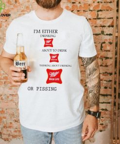 I’m either drink Miller High Life about to drink thinking about drinking or pissing shirt