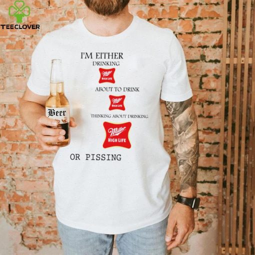 I’m either drink Miller High Life about to drink thinking about drinking or pissing shirt