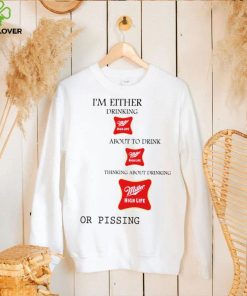 I’m either drink Miller High Life about to drink thinking about drinking or pissing shirt