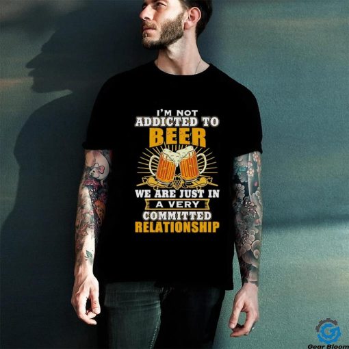 I’m not addicted to beer we are just in a very committed relationship shirt