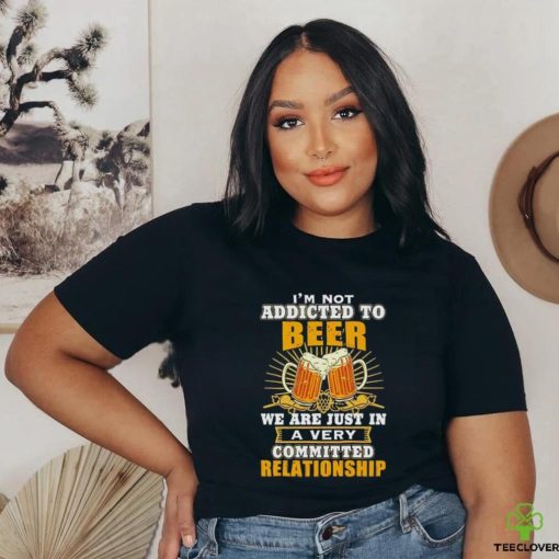 I’m not addicted to beer we are just in a very committed relationship shirt