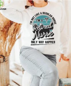 Im not like a regular Nurse Im a Retired Nurse only way happier shirt